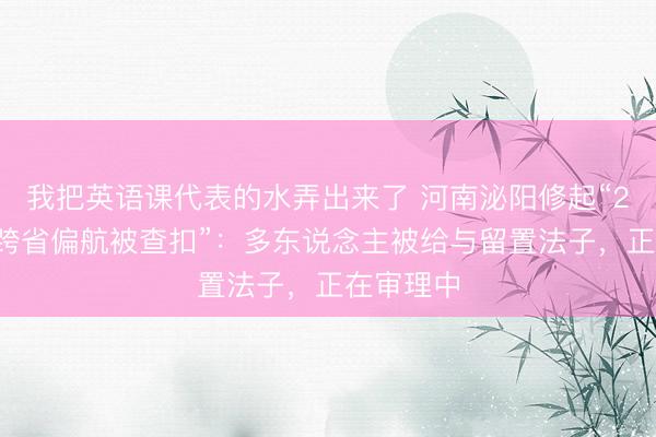 我把英语课代表的水弄出来了 河南泌阳修起“21车冻货跨省偏航被查扣”：多东说念主被给与留置法子，正在审理中