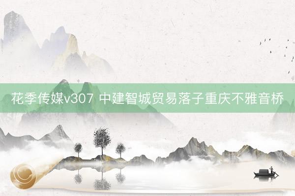 花季传媒v307 中建智城贸易落子重庆不雅音桥