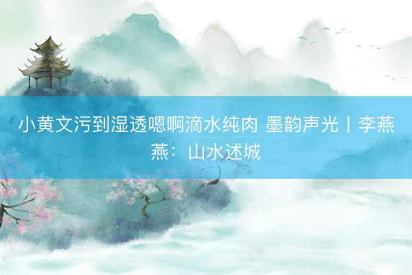 小黄文污到湿透嗯啊滴水纯肉 墨韵声光丨李燕燕：山水述城