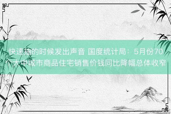 快速抽的时候发出声音 国度统计局：5月份70个大中城市商品住宅销售价钱同比降幅总体收窄
