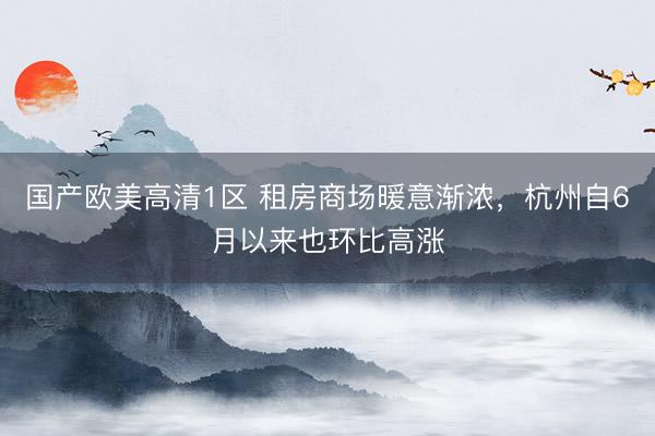 国产欧美高清1区 租房商场暖意渐浓，杭州自6月以来也环比高涨