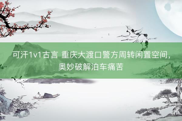 可汗1v1古言 重庆大渡口警方周转闲置空间，奥妙破解泊车痛苦