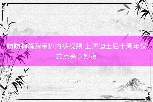 吻吻胸解胸罩扒内裤视频 上海迪士尼十周年仪式点亮奇妙夜