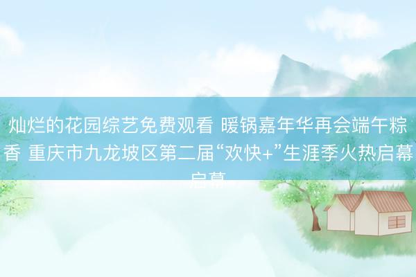 灿烂的花园综艺免费观看 暖锅嘉年华再会端午粽香 重庆市九龙坡区第二届“欢快+”生涯季火热启幕