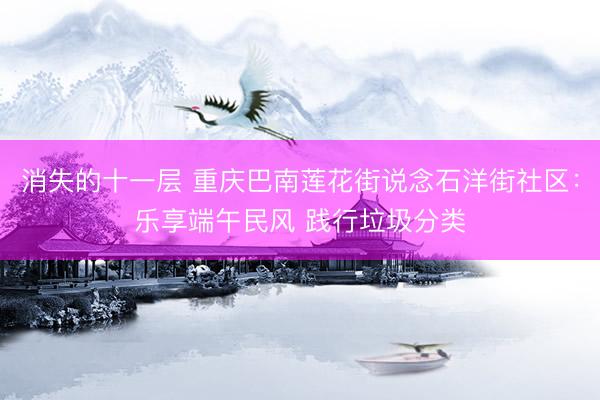 消失的十一层 重庆巴南莲花街说念石洋街社区：乐享端午民风 践行垃圾分类