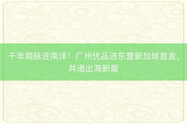 千年商脉连南洋！广州优品进东盟新加坡首发，共谱出海新篇