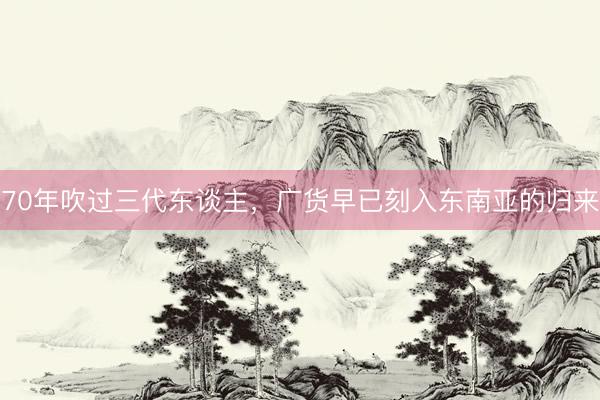 70年吹过三代东谈主，广货早已刻入东南亚的归来