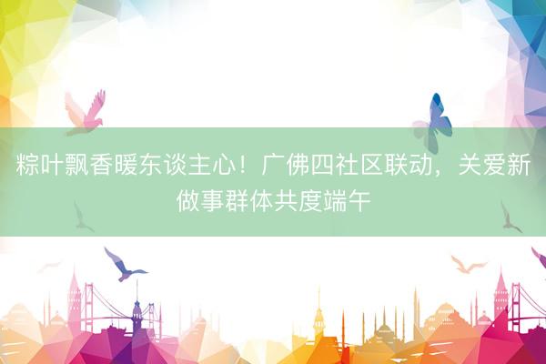 粽叶飘香暖东谈主心！广佛四社区联动，关爱新做事群体共度端午