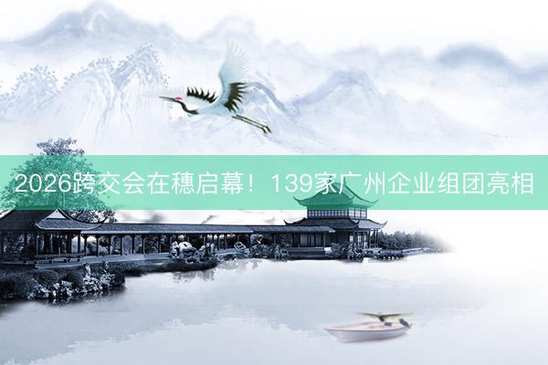 2026跨交会在穗启幕！139家广州企业组团亮相