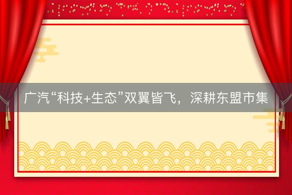 广汽“科技+生态”双翼皆飞，深耕东盟市集