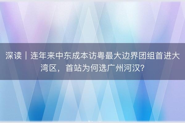深读｜连年来中东成本访粤最大边界团组首进大湾区，首站为何选广州河汉？