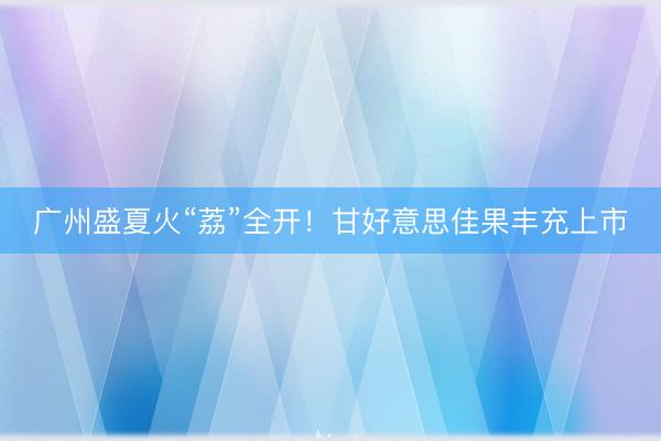广州盛夏火“荔”全开！甘好意思佳果丰充上市