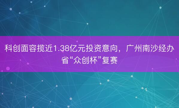 科创面容揽近1.38亿元投资意向，广州南沙经办省“众创杯”复赛