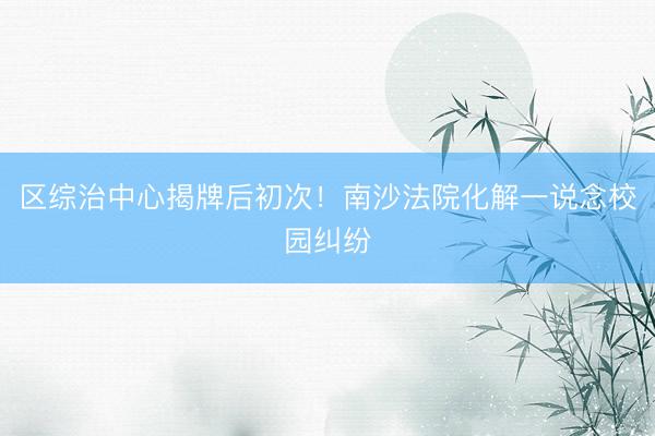 区综治中心揭牌后初次!南沙法院化解一说念校园纠纷