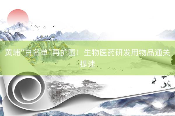 黄埔“白名单”再扩围！生物医药研发用物品通关提速