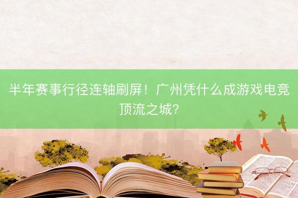 半年赛事行径连轴刷屏！广州凭什么成游戏电竞顶流之城？