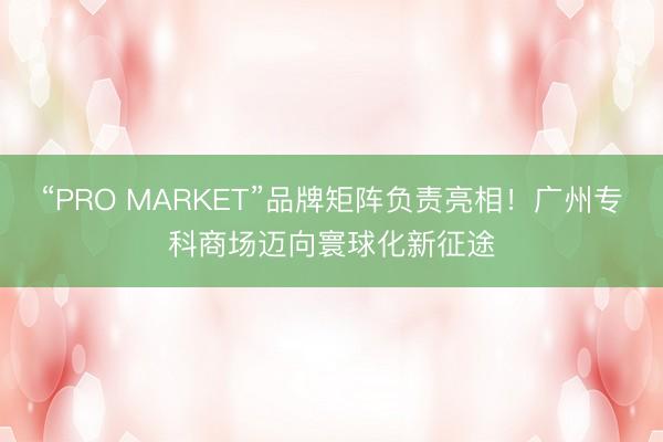 “PRO MARKET”品牌矩阵负责亮相！广州专科商场迈向寰球化新征途