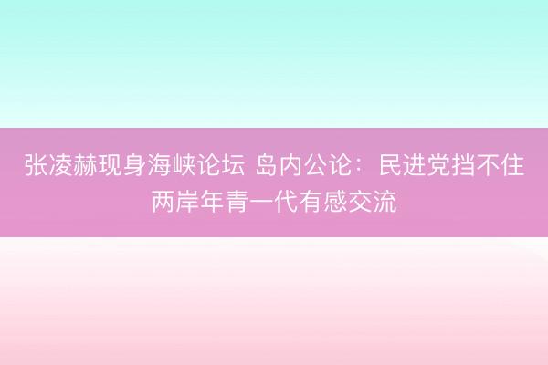 张凌赫现身海峡论坛 岛内公论：民进党挡不住两岸年青一代有感交流