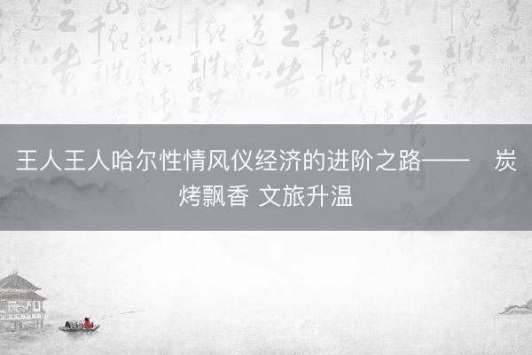 王人王人哈尔性情风仪经济的进阶之路——炭烤飘香 文旅升温