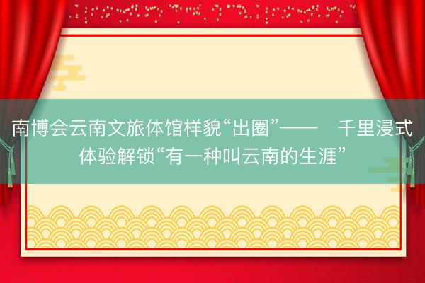 南博会云南文旅体馆样貌“出圈”——​千里浸式体验解锁“有一种叫云南的生涯”