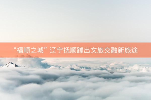 “福顺之城” 辽宁抚顺蹚出文旅交融新旅途