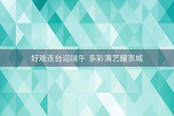好戏连台迎端午 多彩演艺耀京城