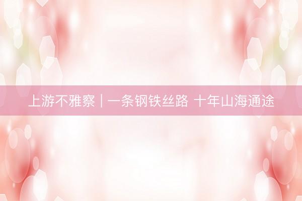上游不雅察 | 一条钢铁丝路 十年山海通途
