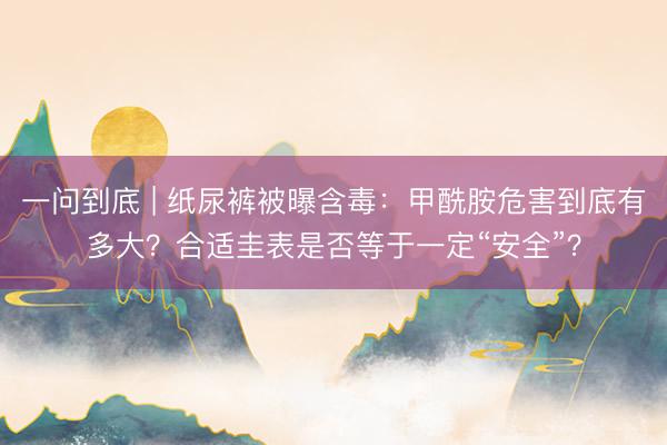 一问到底 | 纸尿裤被曝含毒：甲酰胺危害到底有多大？合适圭表是否等于一定“安全”？
