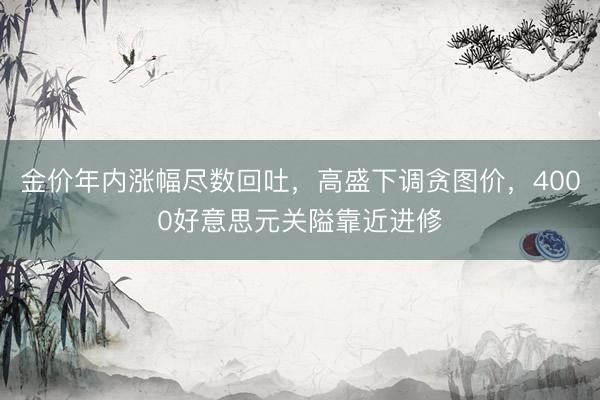 金价年内涨幅尽数回吐，高盛下调贪图价，4000好意思元关隘靠近进修