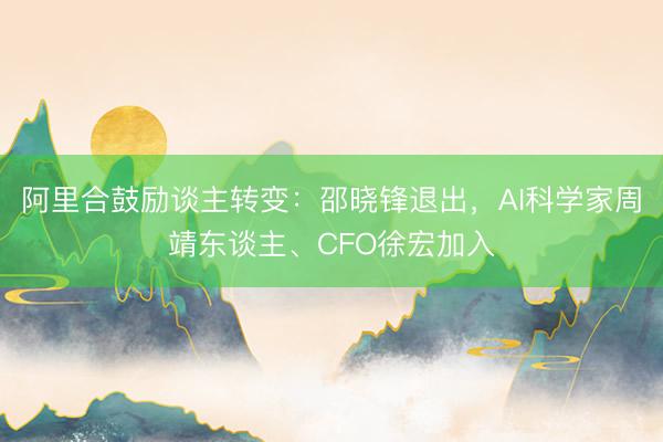 阿里合鼓励谈主转变：邵晓锋退出，AI科学家周靖东谈主、CFO徐宏加入