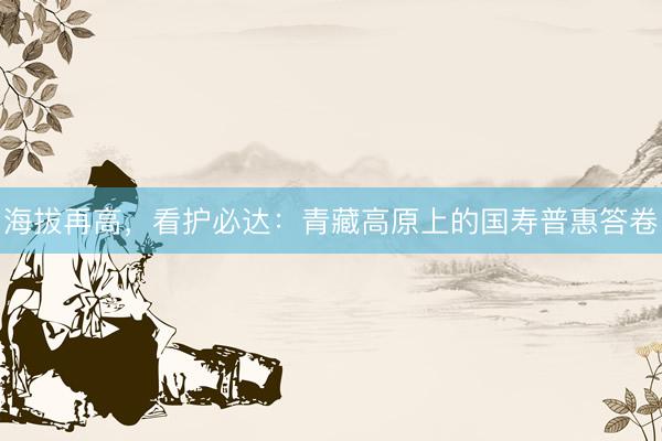 海拔再高，看护必达：青藏高原上的国寿普惠答卷
