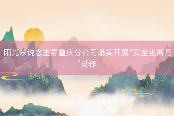 阳光东说念主寿重庆分公司塌实开展“安全坐褥月”动作