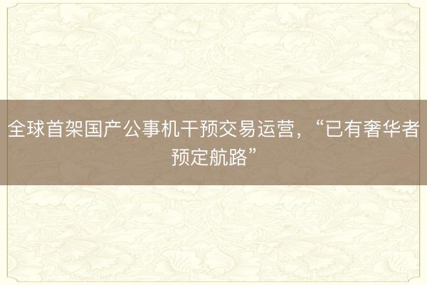 全球首架国产公事机干预交易运营，“已有奢华者预定航路”
