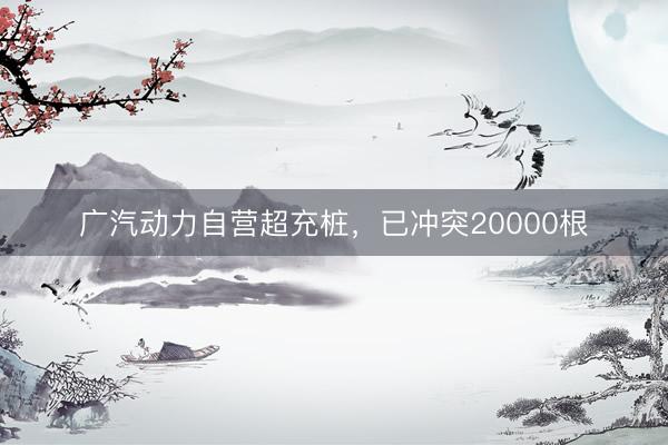 广汽动力自营超充桩，已冲突20000根