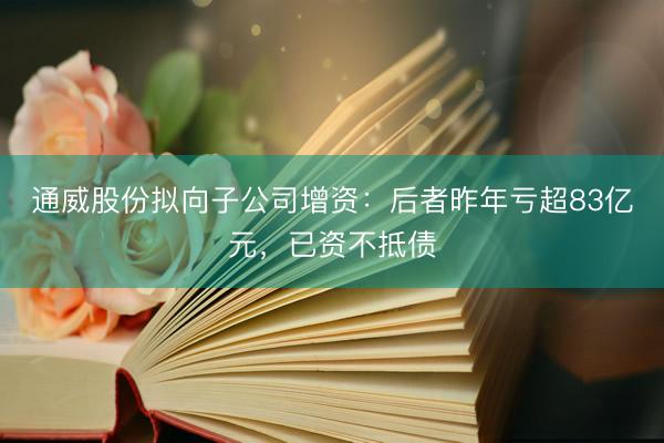 通威股份拟向子公司增资：后者昨年亏超83亿元，已资不抵债