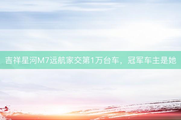 吉祥星河M7远航家交第1万台车，冠军车主是她